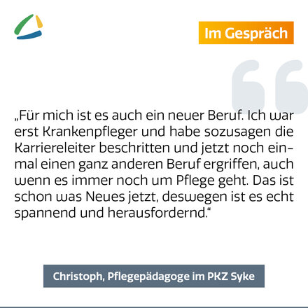 Textbox: Für mich ist es auch ein neuer Beruf. Ich war erst Krankenpfleger und habe sozusagen die Karriereleiter beschritte und jetzt noch einmal einen ganz anderen Beruf ergriffen, auch wenn es immer noch um Pflege geht. Das ist schon was Neues jetzt, deswegen ist es echt spannend und herausfordernd."